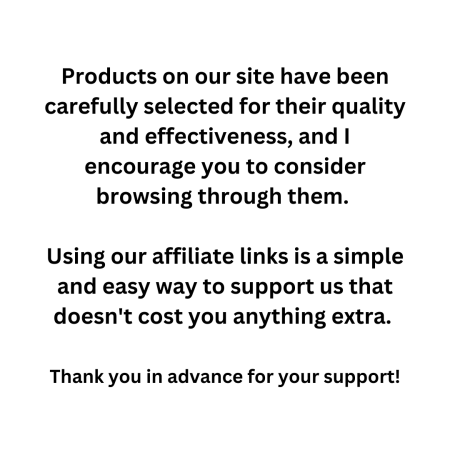 Products on our site have been carefully selected for their quality and effectiveness, and I encourage you to consider browsing through them. Using our affiliate links is a simple and easy way to support us that doesn't cost you anything extra. Thank you in advance for your support!